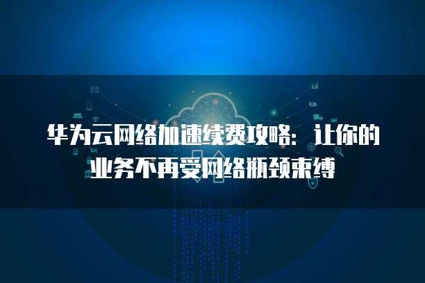 华为云网络加速续费攻略:让你的业务不再受网络瓶颈束缚
