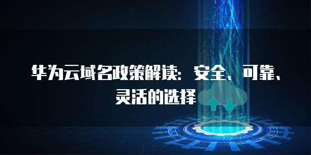 华为云域名政策解读：安全、可靠、灵活的选择