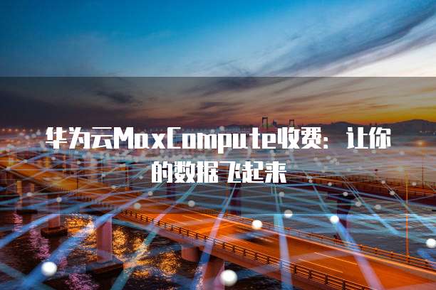 华为云MaxCompute收费:让你的数据飞起来