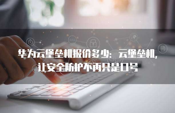 华为云堡垒机报价多少:云堡垒机,让安全防护不再只是口号
