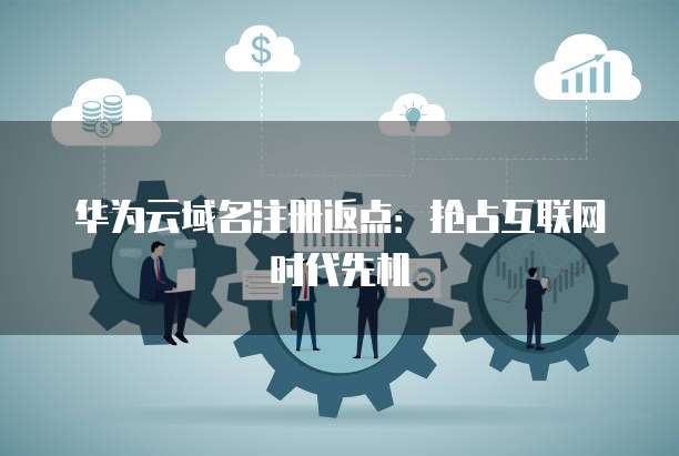 华为云域名注册返点:抢占互联网时代先机