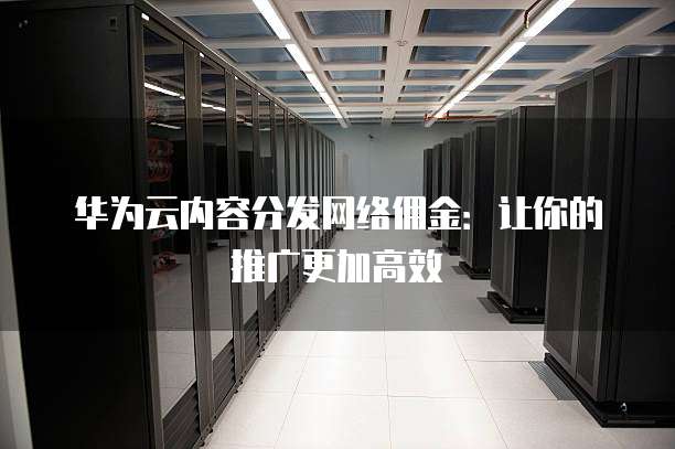 华为云内容分发网络佣金:让你的推广更加高效