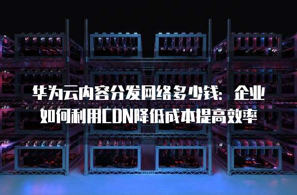 华为云内容分发网络多少钱：企业如何利用CDN降低成本提高效率
