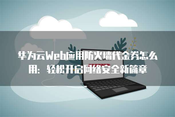 华为云Web应用防火墙代金券怎么用:轻松开启网络安全新篇章