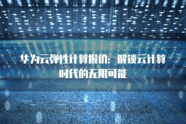 华为云弹性计算报价:解锁云计算时代的无限可能
