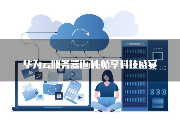 华为云服务器返利:畅享科技盛宴