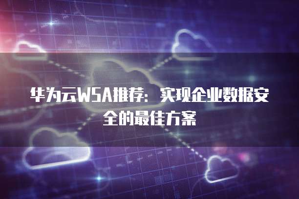 华为云WSA推荐:实现企业数据安全的最佳方案