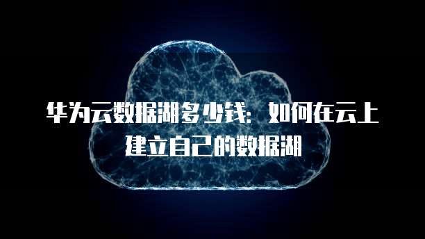 华为云数据湖多少钱:如何在云上建立自己的数据湖