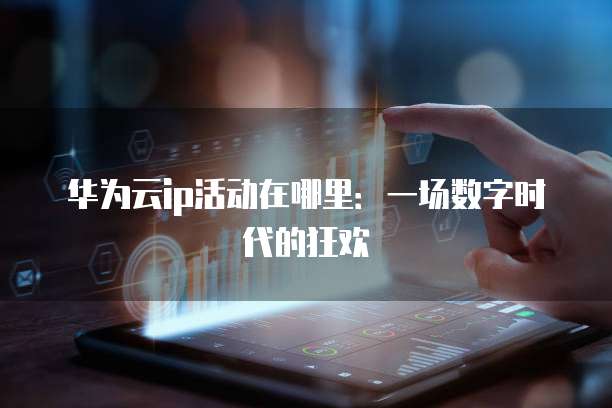 华为云ip活动在哪里:一场数字时代的狂欢