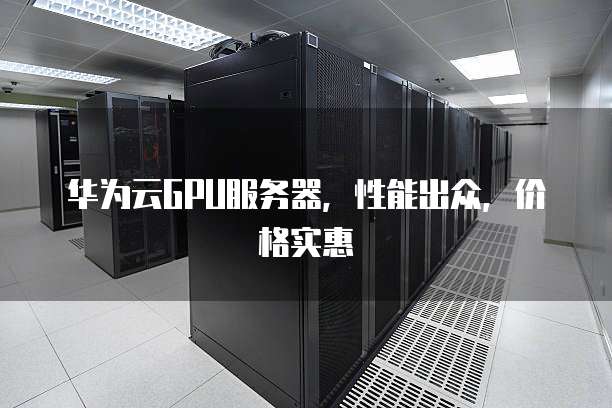 华为云GPU服务器,性能出众,价格实惠