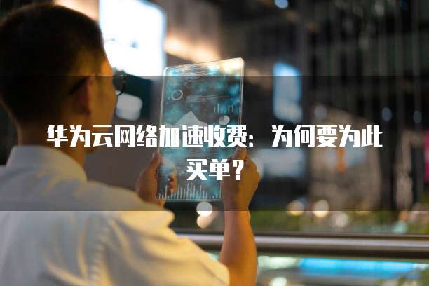 华为云网络加速收费:为何要为此买单?