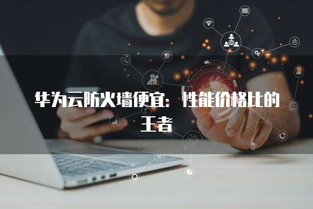 华为云防火墙便宜:性能价格比的王者