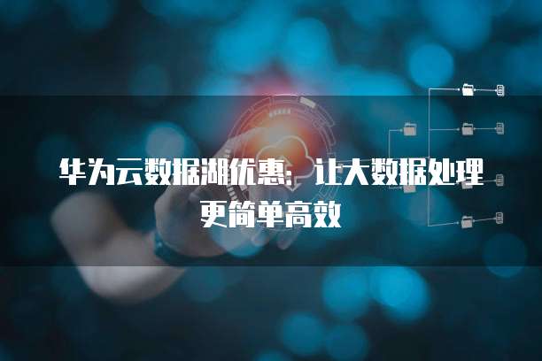 华为云数据湖优惠:让大数据处理更简单高效