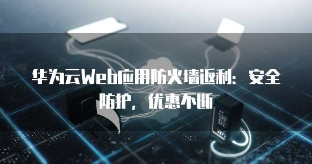 华为云Web应用防火墙返利：安全防护，优惠不断