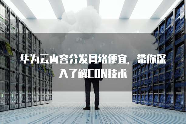 华为云内容分发网络便宜,带你深入了解CDN技术
