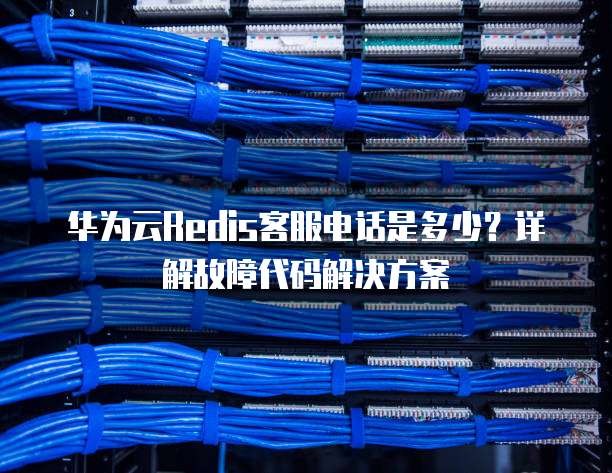 华为云Redis客服电话是多少?详解故障代码解决方案