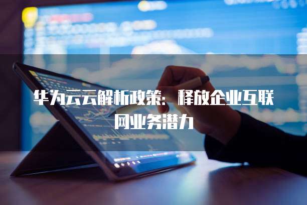华为云云解析政策:释放企业互联网业务潜力