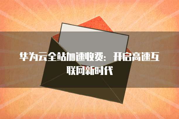 华为云全站加速收费:开启高速互联网新时代