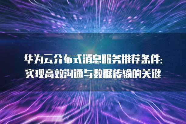 华为云分布式消息服务推荐条件:实现高效沟通与数据传输的关键