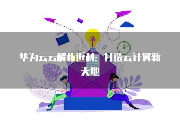 华为云云解析返利:打造云计算新天地