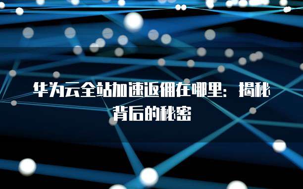 华为云全站加速返佣在哪里：揭秘背后的秘密