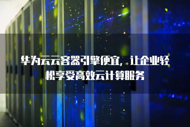 华为云云容器引擎便宜,让企业轻松享受高效云计算服务