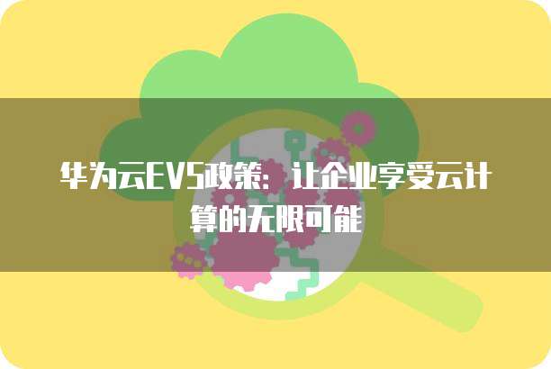 华为云EVS政策:让企业享受云计算的无限可能