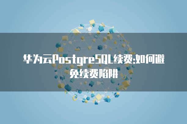 华为云PostgreSQL续费:如何避免续费陷阱