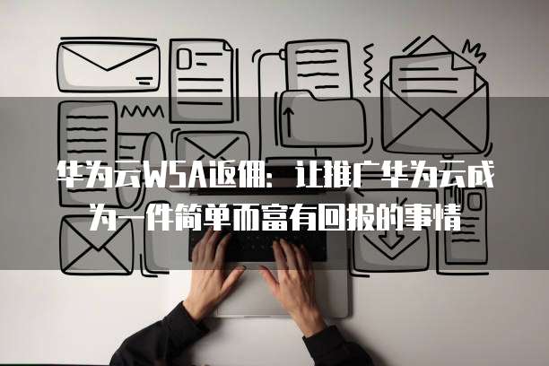 华为云WSA返佣:让推广华为云成为一件简单而富有回报的事情