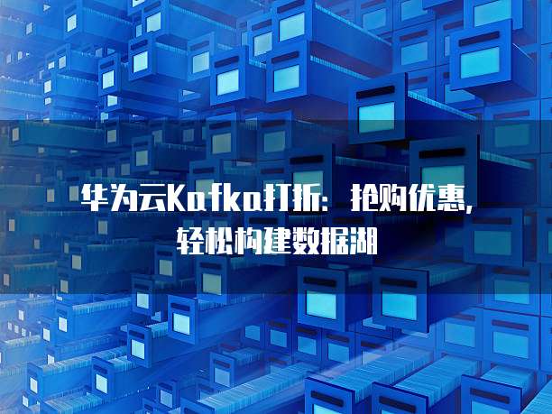 华为云Kafka打折:抢购优惠,轻松构建数据湖