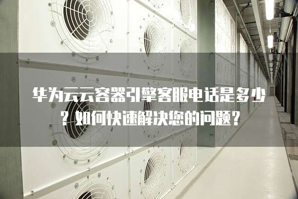 华为云云容器引擎客服电话是多少?如何快速解决您的问题?