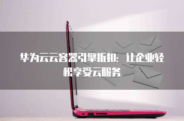 华为云云容器引擎折扣:让企业轻松享受云服务