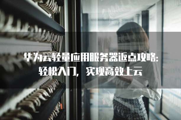华为云轻量应用服务器返点攻略：轻松入门，实现高效上云
