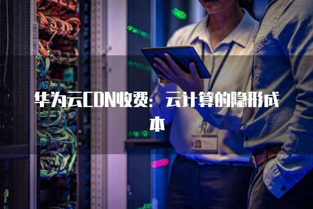 华为云CDN收费:云计算的隐形成本