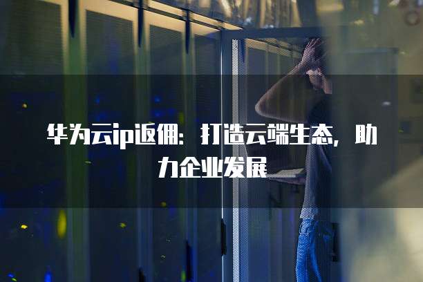 华为云ip返佣:打造云端生态,助力企业发展