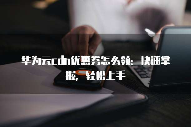 华为云cdn优惠券怎么领:快速掌握,轻松上手