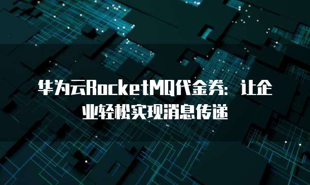 华为云RocketMQ代金券:让企业轻松实现消息传递