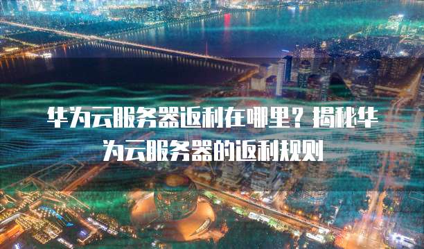 华为云服务器返利在哪里?揭秘华为云服务器的返利规则