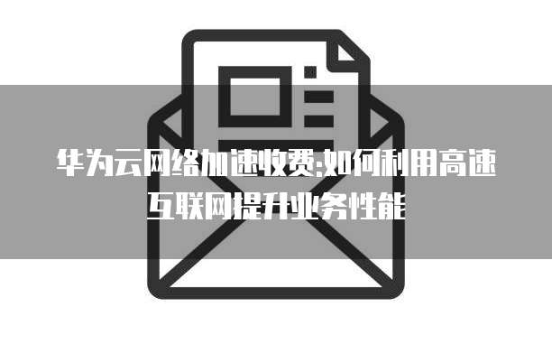 华为云网络加速收费:如何利用高速互联网提升业务性能