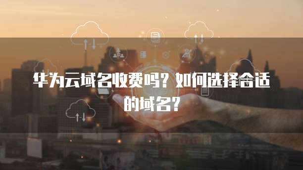 华为云域名收费吗?如何选择合适的域名?