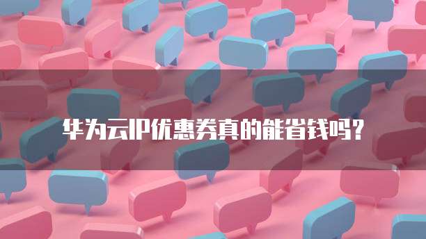 华为云IP优惠券真的能省钱吗?