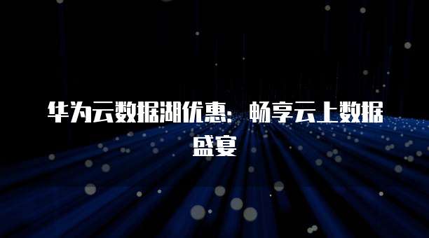 华为云数据湖优惠:畅享云上数据盛宴