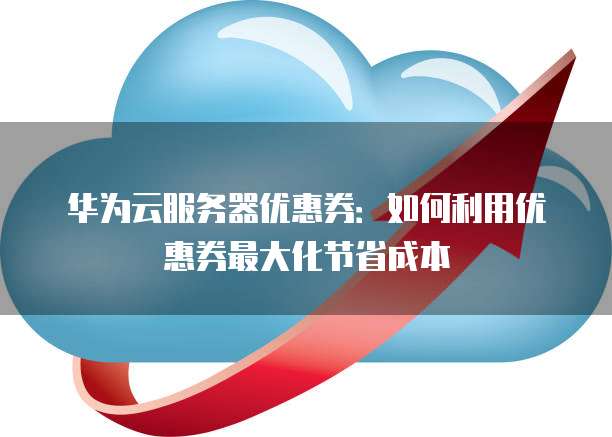 华为云服务器优惠券:如何利用优惠券最大化节省成本