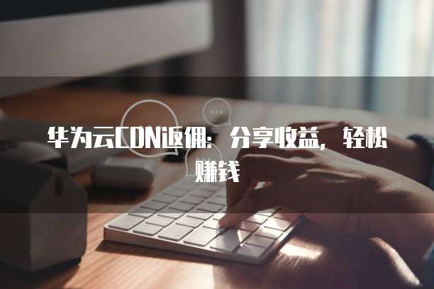 华为云CDN返佣:分享收益,轻松赚钱