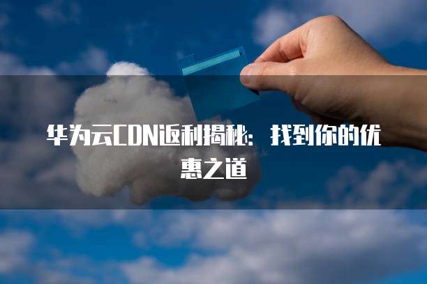 华为云CDN返利揭秘：找到你的优惠之道