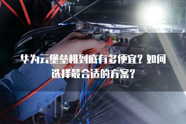 华为云堡垒机到底有多便宜?如何选择最合适的方案?