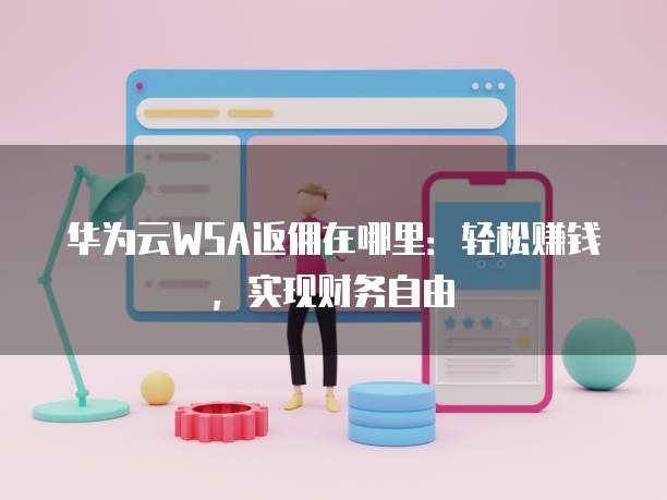 华为云WSA返佣在哪里:轻松赚钱,实现财务自由