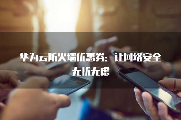 华为云防火墙优惠券:让网络安全无忧无虑