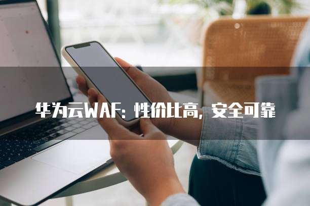 华为云WAF: 性价比高, 安全可靠