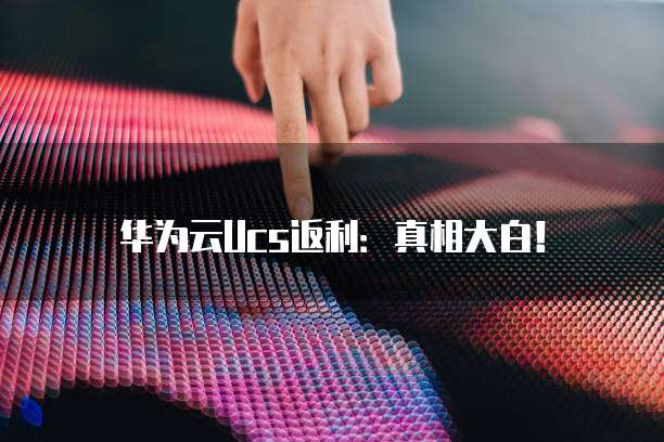 华为云Ucs返利:真相大白!